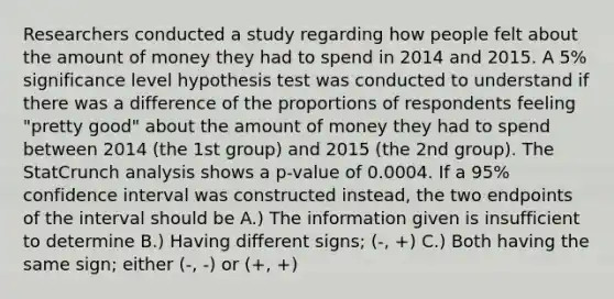 Researchers conducted a study regarding how people felt about the amount of money they had to spend in 2014 and 2015. A 5% significance level hypothesis test was conducted to understand if there was a difference of the proportions of respondents feeling "pretty good" about the amount of money they had to spend between 2014 (the 1st group) and 2015 (the 2nd group). The StatCrunch analysis shows a p-value of 0.0004. If a 95% confidence interval was constructed instead, the two endpoints of the interval should be A.) The information given is insufficient to determine B.) Having different signs; (-, +) C.) Both having the same sign; either (-, -) or (+, +)