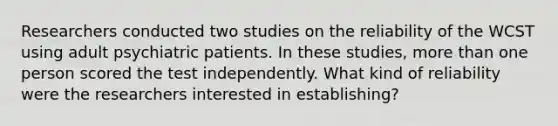 Researchers conducted two studies on the reliability of the WCST using adult psychiatric patients. In these studies, more than one person scored the test independently. What kind of reliability were the researchers interested in establishing?