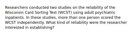 Researchers conducted two studies on the reliability of the Wisconsin Card Sorting Test (WCST) using adult psychiatric inpatients. In these studies, more than one person scored the WCST independently. What kind of reliability were the researcher interested in establishing?