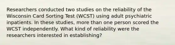 Researchers conducted two studies on the reliability of the Wisconsin Card Sorting Test (WCST) using adult psychiatric inpatients. In these studies, more than one person scored the WCST independently. What kind of reliability were the researchers interested in establishing?