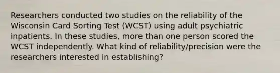 Researchers conducted two studies on the reliability of the Wisconsin Card Sorting Test (WCST) using adult psychiatric inpatients. In these studies, more than one person scored the WCST independently. What kind of reliability/precision were the researchers interested in establishing?