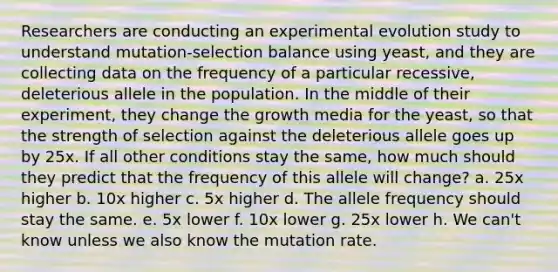 Researchers are conducting an experimental evolution study to understand mutation-selection balance using yeast, and they are collecting data on the frequency of a particular recessive, deleterious allele in the population. In the middle of their experiment, they change the growth media for the yeast, so that the strength of selection against the deleterious allele goes up by 25x. If all other conditions stay the same, how much should they predict that the frequency of this allele will change? a. 25x higher b. 10x higher c. 5x higher d. The allele frequency should stay the same. e. 5x lower f. 10x lower g. 25x lower h. We can't know unless we also know the mutation rate.