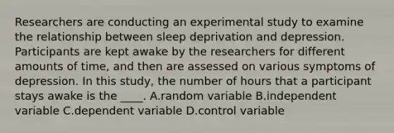 Researchers are conducting an experimental study to examine the relationship between sleep deprivation and depression. Participants are kept awake by the researchers for different amounts of time, and then are assessed on various symptoms of depression. In this study, the number of hours that a participant stays awake is the ____. A.random variable B.independent variable C.dependent variable D.control variable