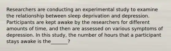 Researchers are conducting an experimental study to examine the relationship between sleep deprivation and depression. Participants are kept awake by the researchers for different amounts of time, and then are assessed on various symptoms of depression. In this study, the number of hours that a participant stays awake is the_______?