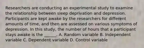 Researchers are conducting an experimental study to examine the relationship between sleep deprivation and depression. Participants are kept awake by the researchers for different amounts of time, and then are assessed on various symptoms of depression. In this study, the number of hours that a participant stays awake is the ______. A. Random variable B. Independent variable C. Dependent variable D. Control variable