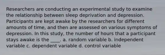 Researchers are conducting an experimental study to examine the relationship between sleep deprivation and depression. Participants are kept awake by the researchers for different amounts of time, and then are assessed on various symptoms of depression. In this study, the number of hours that a participant stays awake is the ____. a. random variable b. independent variable c. dependent variable d. control variable