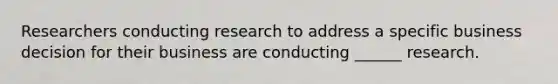 Researchers conducting research to address a specific business decision for their business are conducting ______ research.