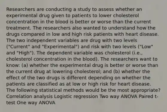 Researchers are conducting a study to assess whether an experimental drug given to patients to lower cholesterol concentration in the blood is better or worse than the current treatment. The researchers also wanted to understand how the drugs compared in low and high risk patients with heart disease. The two independent variables are drug with two levels ("Current" and "Experimental") and risk with two levels ("Low" and "High"). The dependent variable was cholesterol (i.e., cholesterol concentration in the blood). The researchers want to know: (a) whether the experimental drug is better or worse than the current drug at lowering cholesterol; and (b) whether the effect of the two drugs is different depending on whether the patients are classified as at low or high risk for heart disease. The following statistical methods would be the most appropriate? Correlation analysis Logistic regression Two way ANOVA Paired t-test One way ANOVA