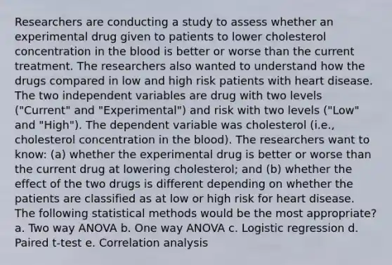 Researchers are conducting a study to assess whether an experimental drug given to patients to lower cholesterol concentration in the blood is better or worse than the current treatment. The researchers also wanted to understand how the drugs compared in low and high risk patients with heart disease. The two independent variables are drug with two levels ("Current" and "Experimental") and risk with two levels ("Low" and "High"). The dependent variable was cholesterol (i.e., cholesterol concentration in the blood). The researchers want to know: (a) whether the experimental drug is better or worse than the current drug at lowering cholesterol; and (b) whether the effect of the two drugs is different depending on whether the patients are classified as at low or high risk for heart disease. The following statistical methods would be the most appropriate? a. Two way ANOVA b. One way ANOVA c. Logistic regression d. Paired t-test e. Correlation analysis