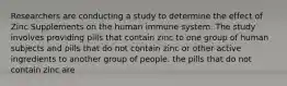 Researchers are conducting a study to determine the effect of Zinc Supplements on the human immune system. The study involves providing pills that contain zinc to one group of human subjects and pills that do not contain zinc or other active ingredients to another group of people. the pills that do not contain zinc are