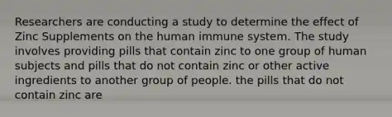 Researchers are conducting a study to determine the effect of Zinc Supplements on the human immune system. The study involves providing pills that contain zinc to one group of human subjects and pills that do not contain zinc or other active ingredients to another group of people. the pills that do not contain zinc are