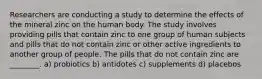 Researchers are conducting a study to determine the effects of the mineral zinc on the human body. The study involves providing pills that contain zinc to one group of human subjects and pills that do not contain zinc or other active ingredients to another group of people. The pills that do not contain zinc are ________. a) probiotics b) antidotes c) supplements d) placebos