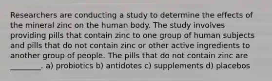 Researchers are conducting a study to determine the effects of the mineral zinc on the human body. The study involves providing pills that contain zinc to one group of human subjects and pills that do not contain zinc or other active ingredients to another group of people. The pills that do not contain zinc are ________. a) probiotics b) antidotes c) supplements d) placebos