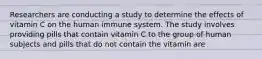 Researchers are conducting a study to determine the effects of vitamin C on the human immune system. The study involves providing pills that contain vitamin C to the group of human subjects and pills that do not contain the vitamin are