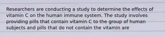 Researchers are conducting a study to determine the effects of vitamin C on the human immune system. The study involves providing pills that contain vitamin C to the group of human subjects and pills that do not contain the vitamin are