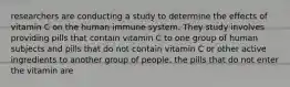 researchers are conducting a study to determine the effects of vitamin C on the human immune system. They study involves providing pills that contain vitamin C to one group of human subjects and pills that do not contain vitamin C or other active ingredients to another group of people. the pills that do not enter the vitamin are