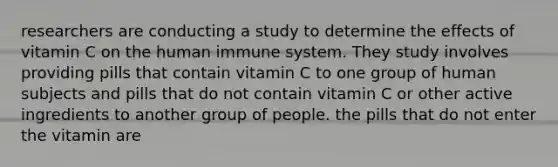 researchers are conducting a study to determine the effects of vitamin C on the human immune system. They study involves providing pills that contain vitamin C to one group of human subjects and pills that do not contain vitamin C or other active ingredients to another group of people. the pills that do not enter the vitamin are