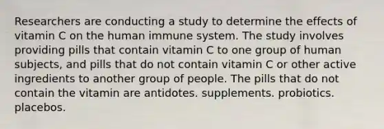 Researchers are conducting a study to determine the effects of vitamin C on the human immune system. The study involves providing pills that contain vitamin C to one group of human subjects, and pills that do not contain vitamin C or other active ingredients to another group of people. The pills that do not contain the vitamin are antidotes. supplements. probiotics. placebos.