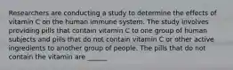 Researchers are conducting a study to determine the effects of vitamin C on the human immune system. The study involves providing pills that contain vitamin C to one group of human subjects and pills that do not contain vitamin C or other active ingredients to another group of people. The pills that do not contain the vitamin are ______