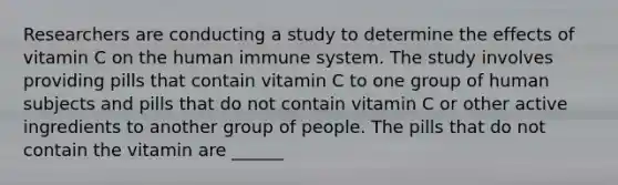 Researchers are conducting a study to determine the effects of vitamin C on the human immune system. The study involves providing pills that contain vitamin C to one group of human subjects and pills that do not contain vitamin C or other active ingredients to another group of people. The pills that do not contain the vitamin are ______