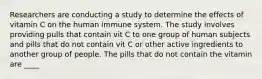 Researchers are conducting a study to determine the effects of vitamin C on the human immune system. The study involves providing pulls that contain vit C to one group of human subjects and pills that do not contain vit C or other active ingredients to another group of people. The pills that do not contain the vitamin are ____