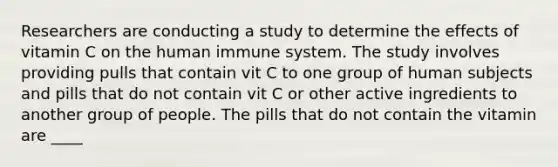 Researchers are conducting a study to determine the effects of vitamin C on the human immune system. The study involves providing pulls that contain vit C to one group of human subjects and pills that do not contain vit C or other active ingredients to another group of people. The pills that do not contain the vitamin are ____