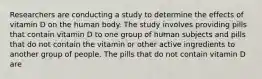 Researchers are conducting a study to determine the effects of vitamin D on the human body. The study involves providing pills that contain vitamin D to one group of human subjects and pills that do not contain the vitamin or other active ingredients to another group of people. The pills that do not contain vitamin D are