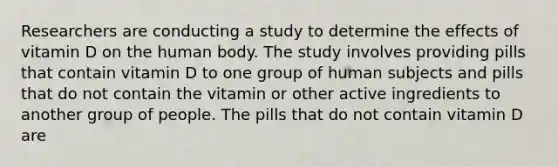 Researchers are conducting a study to determine the effects of vitamin D on the human body. The study involves providing pills that contain vitamin D to one group of human subjects and pills that do not contain the vitamin or other active ingredients to another group of people. The pills that do not contain vitamin D are