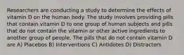 Researchers are conducting a study to determine the effects of vitamin D on the human body. The study involves providing pills that contain vitamin D to one group of human subjects and pills that do not contain the vitamin or other active ingredients to another group of people. The pills that do not contain vitamin D are A) Placebos B) Interventions C) Antidotes D) Distractors