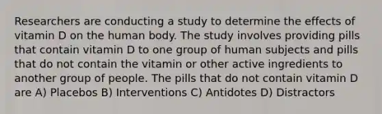 Researchers are conducting a study to determine the effects of vitamin D on the human body. The study involves providing pills that contain vitamin D to one group of human subjects and pills that do not contain the vitamin or other active ingredients to another group of people. The pills that do not contain vitamin D are A) Placebos B) Interventions C) Antidotes D) Distractors