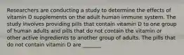 Researchers are conducting a study to determine the effects of vitamin D supplements on the adult human immune system. The study involves providing pills that contain vitamin D to one group of human adults and pills that do not contain the vitamin or other active ingredients to another group of adults. The pills that do not contain vitamin D are _______