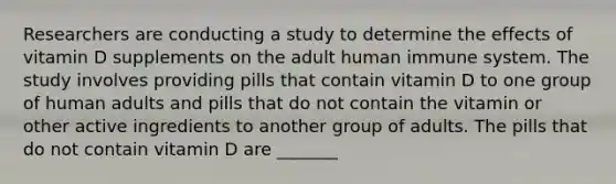 Researchers are conducting a study to determine the effects of vitamin D supplements on the adult human immune system. The study involves providing pills that contain vitamin D to one group of human adults and pills that do not contain the vitamin or other active ingredients to another group of adults. The pills that do not contain vitamin D are _______