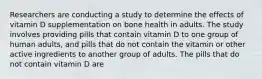 Researchers are conducting a study to determine the effects of vitamin D supplementation on bone health in adults. The study involves providing pills that contain vitamin D to one group of human adults, and pills that do not contain the vitamin or other active ingredients to another group of adults. The pills that do not contain vitamin D are