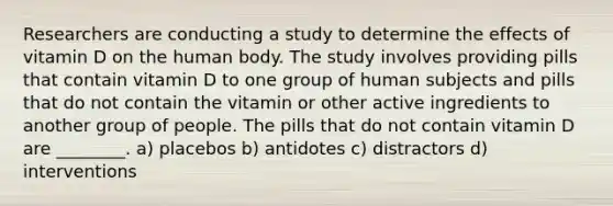 Researchers are conducting a study to determine the effects of vitamin D on the human body. The study involves providing pills that contain vitamin D to one group of human subjects and pills that do not contain the vitamin or other active ingredients to another group of people. The pills that do not contain vitamin D are ________. a) placebos b) antidotes c) distractors d) interventions