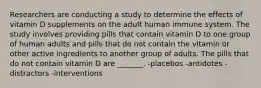 Researchers are conducting a study to determine the effects of vitamin D supplements on the adult human immune system. The study involves providing pills that contain vitamin D to one group of human adults and pills that do not contain the vitamin or other active ingredients to another group of adults. The pills that do not contain vitamin D are _______. -placebos -antidotes -distractors -interventions