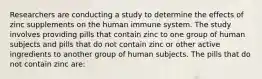 Researchers are conducting a study to determine the effects of zinc supplements on the human immune system. The study involves providing pills that contain zinc to one group of human subjects and pills that do not contain zinc or other active ingredients to another group of human subjects. The pills that do not contain zinc are: