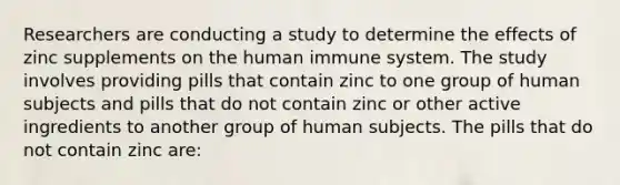 Researchers are conducting a study to determine the effects of zinc supplements on the human immune system. The study involves providing pills that contain zinc to one group of human subjects and pills that do not contain zinc or other active ingredients to another group of human subjects. The pills that do not contain zinc are: