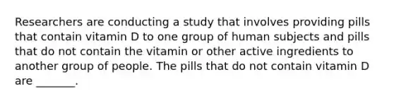 Researchers are conducting a study that involves providing pills that contain vitamin D to one group of human subjects and pills that do not contain the vitamin or other active ingredients to another group of people. The pills that do not contain vitamin D are _______.