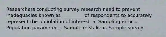 Researchers conducting survey research need to prevent inadequacies known as _________ of respondents to accurately represent the population of interest. a. Sampling error b. Population parameter c. Sample mistake d. Sample survey