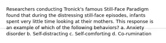 Researchers conducting Tronick's famous Still-Face Paradigm found that during the distressing still-face episodes, infants spent very little time looking at their mothers. This response is an example of which of the following behaviors? a. Anxiety disorder b. Self-distracting c. Self-comforting d. Co-rumination