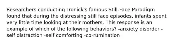 Researchers conducting Tronick's famous Still-Face Paradigm found that during the distressing still face episodes, infants spent very little time looking at their mothers. This response is an example of which of the following behaviors? -anxiety disorder -self distraction -self comforting -co-rumination