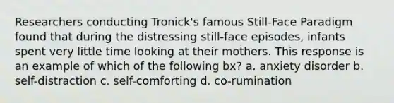 Researchers conducting Tronick's famous Still-Face Paradigm found that during the distressing still-face episodes, infants spent very little time looking at their mothers. This response is an example of which of the following bx? a. anxiety disorder b. self-distraction c. self-comforting d. co-rumination