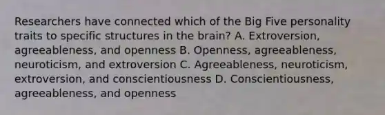 Researchers have connected which of the Big Five personality traits to specific structures in the brain? A. Extroversion, agreeableness, and openness B. Openness, agreeableness, neuroticism, and extroversion C. Agreeableness, neuroticism, extroversion, and conscientiousness D. Conscientiousness, agreeableness, and openness