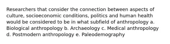 Researchers that consider the connection between aspects of culture, socioeconomic conditions, politics and human health would be considered to be in what subfield of anthropology a. Biological anthropology b. Archaeology c. Medical anthropology d. Postmodern anthropology e. Paleodemography