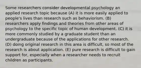 Some researchers consider developmental psychology an applied research topic because (A) it is more easily applied to people's lives than research such as behaviorism. (B) researchers apply findings and theories from other areas of psychology to the specific topic of human development. (C) it is more commonly studied by a graduate student than an undergraduate because of the applications for other research. (D) doing original research in this area is difficult, so most of the research is about application. (E) pure research is difficult to gain support for, especially when a researcher needs to recruit children as participants.