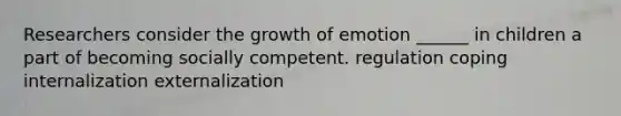 Researchers consider the growth of emotion ______ in children a part of becoming socially competent. regulation coping internalization externalization