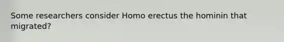 Some researchers consider Homo erectus the hominin that migrated?