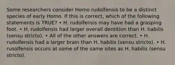 Some researchers consider Homo rudolfensis to be a distinct species of early Homo. If this is correct, which of the following statements is TRUE? • H. rudolfensis may have had a grasping foot. • H. rudolfensis had larger overall dentition than H. habilis (sensu stricto). • All of the other answers are correct. • H. rudolfensis had a larger brain than H. habilis (sensu stricto). • H. rusolfensis occurs at some of the same sites as H. habilis (sensu stricto).