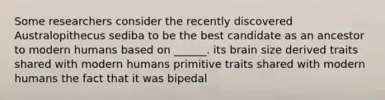 Some researchers consider the recently discovered Australopithecus sediba to be the best candidate as an ancestor to modern humans based on ______. its brain size derived traits shared with modern humans primitive traits shared with modern humans the fact that it was bipedal