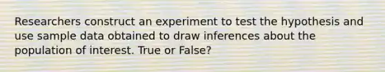 Researchers construct an experiment to test the hypothesis and use sample data obtained to draw inferences about the population of interest. True or False?